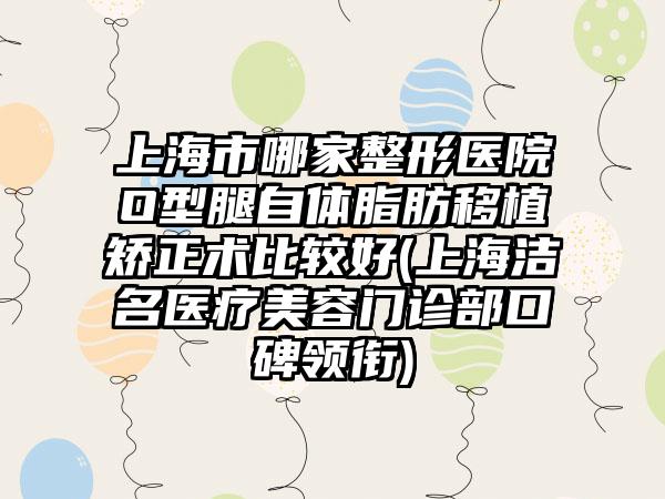 上海市哪家整形医院O型腿自体脂肪移植矫正术比较好(上海洁名医疗美容门诊部口碑领衔)