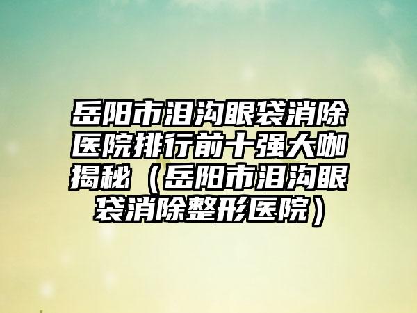 岳阳市泪沟眼袋消除医院排行前十强大咖揭秘（岳阳市泪沟眼袋消除整形医院）