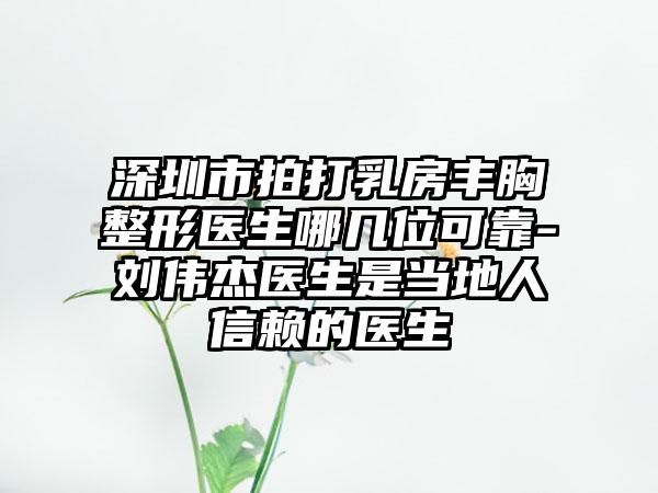 深圳市拍打乳房丰胸整形医生哪几位可靠-刘伟杰医生是当地人信赖的医生