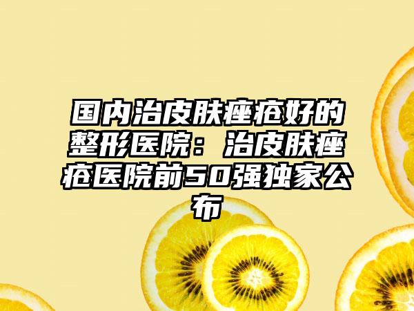 国内治皮肤痤疮好的整形医院：治皮肤痤疮医院前50强独家公布