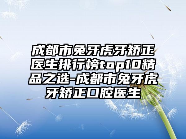 成都市兔牙虎牙矫正医生排行榜top10精品之选-成都市兔牙虎牙矫正口腔医生