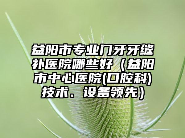 益阳市专业门牙牙缝补医院哪些好（益阳市中心医院(口腔科)技术、设备领先）
