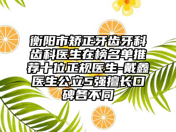 衡阳市矫正牙齿牙科齿科医生在榜名单推荐十位正规医生-戴鑫医生公立5强擅长口碑各不同