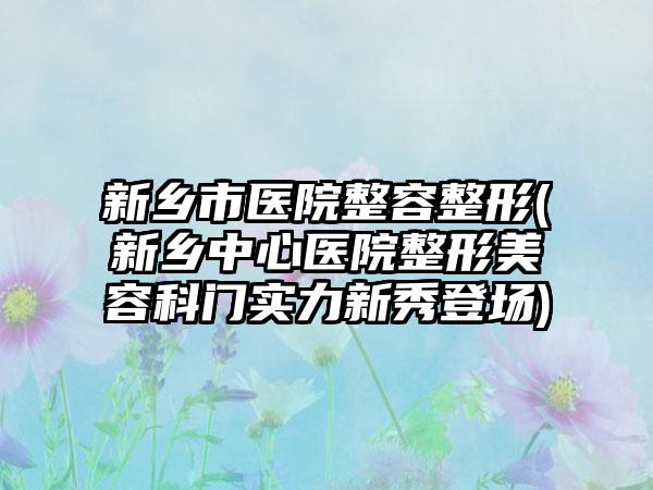 新乡市医院整容整形(新乡中心医院整形美容科门实力新秀登场)