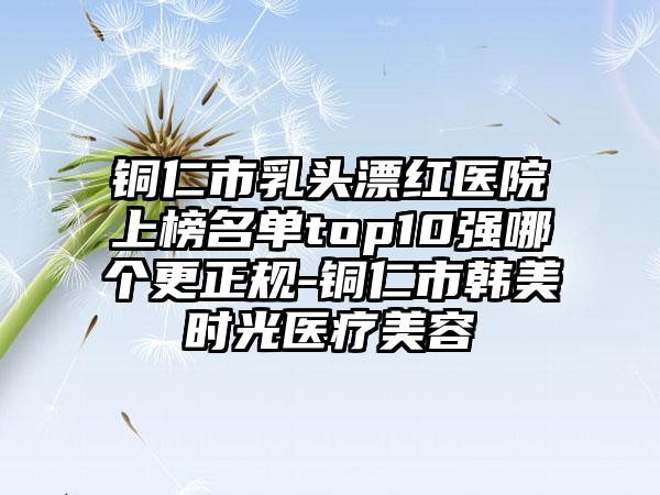 铜仁市乳头漂红医院上榜名单top10强哪个更正规-铜仁市韩美时光医疗美容