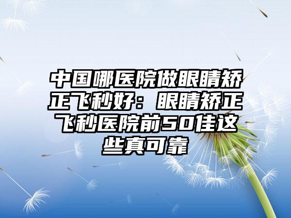 中国哪医院做眼睛矫正飞秒好：眼睛矫正飞秒医院前50佳这些真可靠