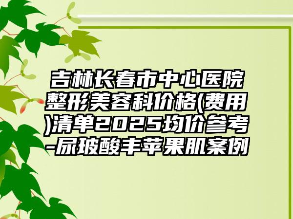 吉林长春市中心医院整形美容科价格(费用)清单2025均价参考-尿玻酸丰苹果肌案例