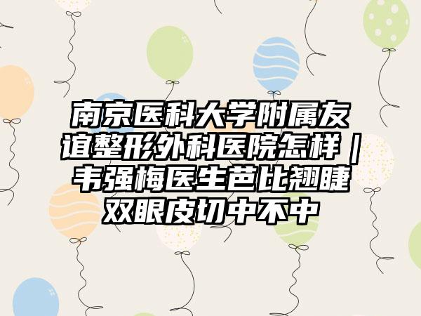 南京医科大学附属友谊整形外科医院怎样｜韦强梅医生芭比翘睫双眼皮切中不中