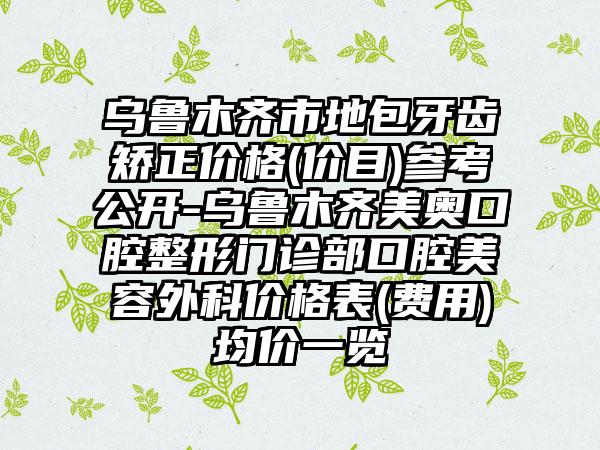 乌鲁木齐市地包牙齿矫正价格(价目)参考公开-乌鲁木齐美奥口腔整形门诊部口腔美容外科价格表(费用)均价一览