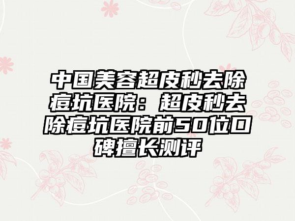 中国美容超皮秒去除痘坑医院：超皮秒去除痘坑医院前50位口碑擅长测评