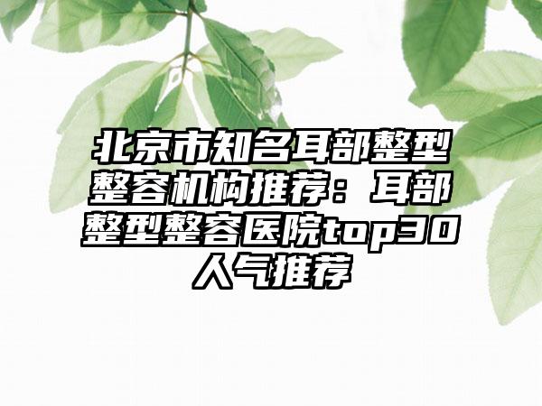 北京市知名耳部整型整容机构推荐：耳部整型整容医院top30人气推荐