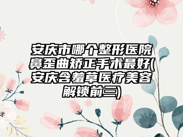 安庆市哪个整形医院鼻歪曲矫正手术最好(安庆含羞草医疗美容解锁前三)