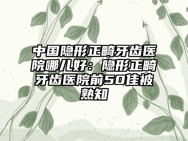 中国隐形正畸牙齿医院哪儿好：隐形正畸牙齿医院前50佳被熟知