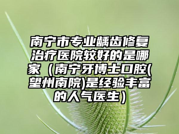 南宁市专业龋齿修复治疗医院较好的是哪家（南宁牙博士口腔(望州南院)是经验丰富的人气医生）