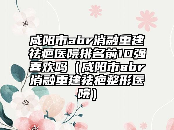 咸阳市abr消融重建祛疤医院排名前10强喜欢吗（咸阳市abr消融重建祛疤整形医院）