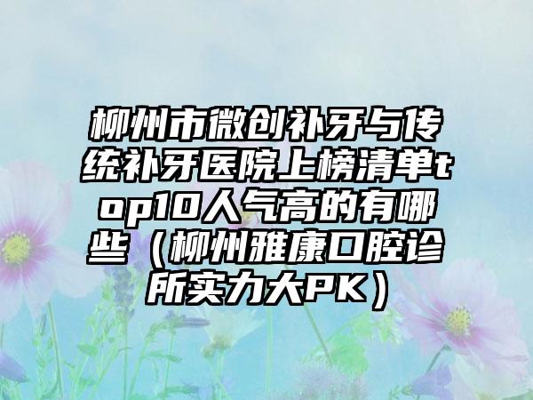 柳州市微创补牙与传统补牙医院上榜清单top10人气高的有哪些（柳州雅康口腔诊所实力大PK）