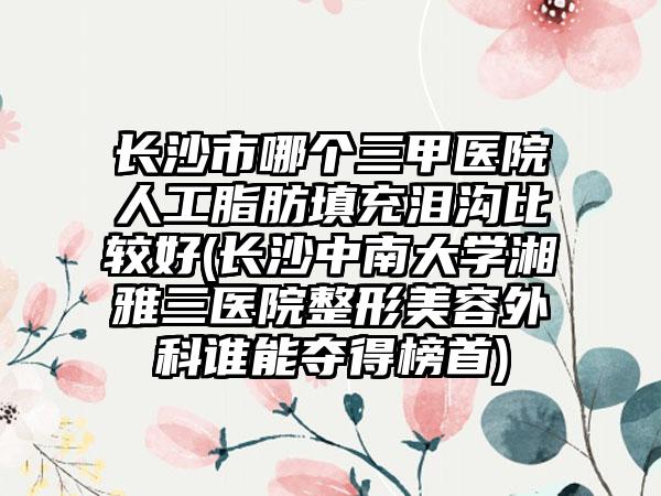 长沙市哪个三甲医院人工脂肪填充泪沟比较好(长沙中南大学湘雅三医院整形美容外科谁能夺得榜首)
