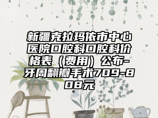 新疆克拉玛依市中心医院口腔科口腔科价格表（费用）公布-牙周翻瓣手术709-808元