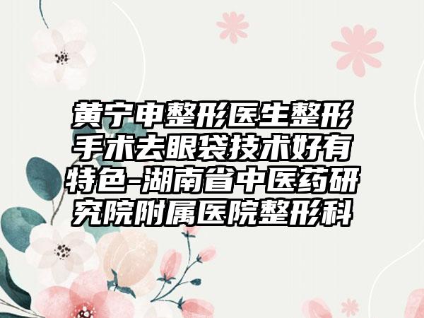黄宁申整形医生整形手术去眼袋技术好有特色-湖南省中医药研究院附属医院整形科
