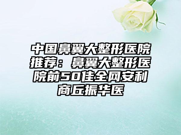中国鼻翼大整形医院推荐：鼻翼大整形医院前50佳全网安利商丘振华医