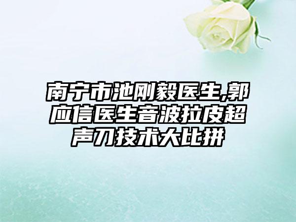 南宁市池刚毅医生,郭应信医生音波拉皮超声刀技术大比拼