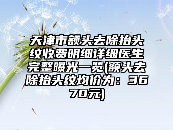 天津市额头去除抬头纹收费明细详细医生完整曝光一览(额头去除抬头纹均价为：3670元)