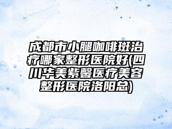 成都市小腿咖啡斑治疗哪家整形医院好(四川华美紫馨医疗美容整形医院洛阳总)