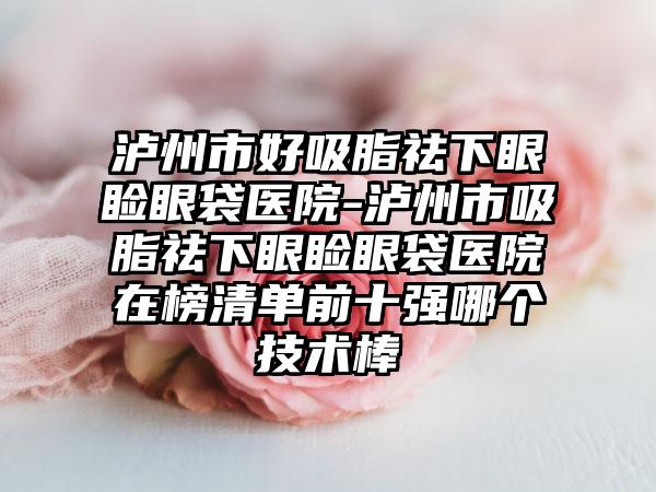 泸州市好吸脂祛下眼睑眼袋医院-泸州市吸脂祛下眼睑眼袋医院在榜清单前十强哪个技术棒