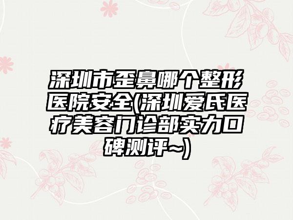深圳市歪鼻哪个整形医院安全(深圳爱氏医疗美容门诊部实力口碑测评~)