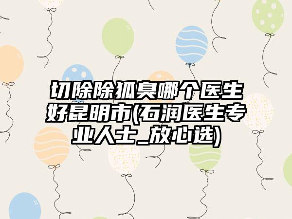 切除除狐臭哪个医生好昆明市(石润医生专业人士_放心选)