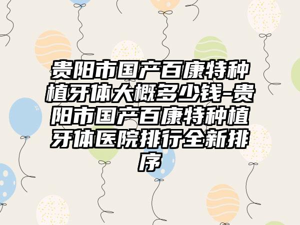 贵阳市国产百康特种植牙体大概多少钱-贵阳市国产百康特种植牙体医院排行全新排序