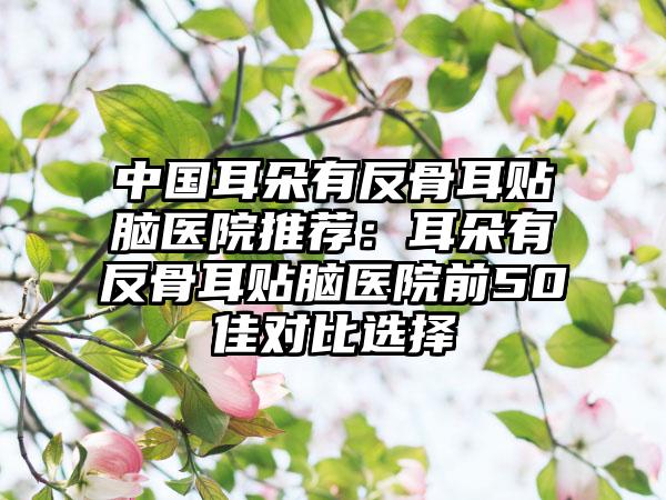 中国耳朵有反骨耳贴脑医院推荐：耳朵有反骨耳贴脑医院前50佳对比选择
