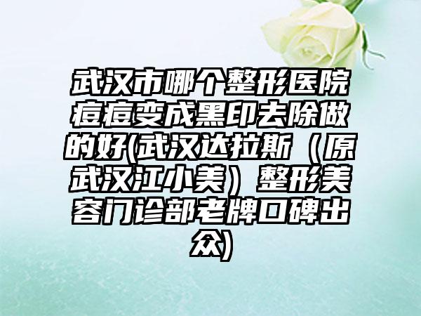 武汉市哪个整形医院痘痘变成黑印去除做的好(武汉达拉斯（原武汉江小美）整形美容门诊部老牌口碑出众)