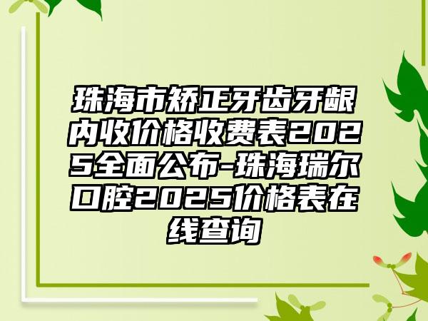 珠海市矫正牙齿牙龈内收价格收费表2025全面公布-珠海瑞尔口腔2025价格表在线查询