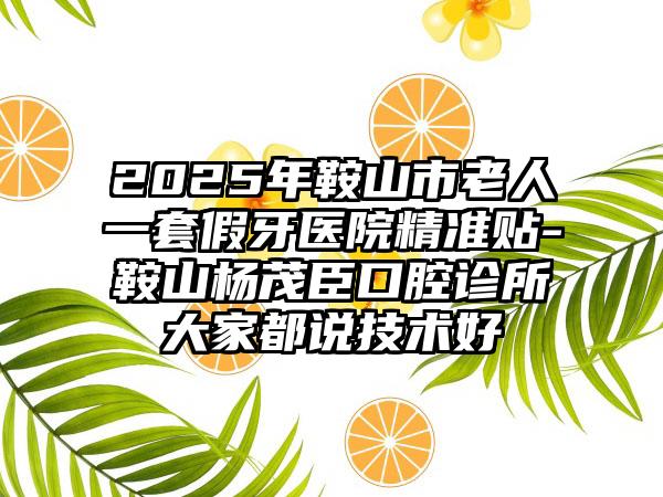 2025年鞍山市老人一套假牙医院精准贴-鞍山杨茂臣口腔诊所大家都说技术好