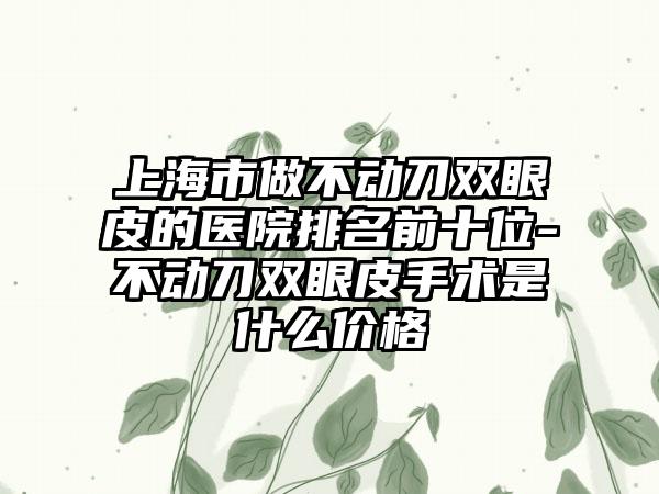 上海市做不动刀双眼皮的医院排名前十位-不动刀双眼皮手术是什么价格