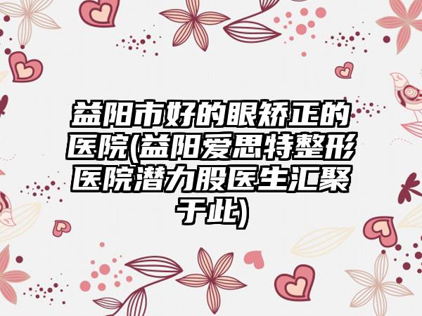 益阳市好的眼矫正的医院(益阳爱思特整形医院潜力股医生汇聚于此)