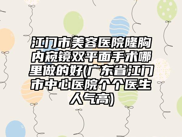 江门市美容医院隆胸内窥镜双平面手术哪里做的好(广东省江门市中心医院个个医生人气高)