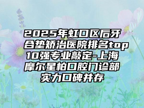 2025年虹口区后牙合垫矫治医院排名top10强专业敲定-上海摩尔星柏口腔门诊部实力口碑并存