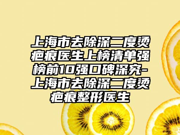 上海市去除深二度烫疤痕医生上榜清单强榜前10强口碑深究-上海市去除深二度烫疤痕整形医生