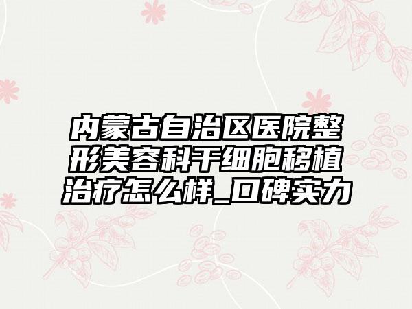 内蒙古自治区医院整形美容科干细胞移植治疗怎么样_口碑实力