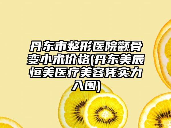 丹东市整形医院颧骨变小术价格(丹东美辰恒美医疗美容凭实力入围)