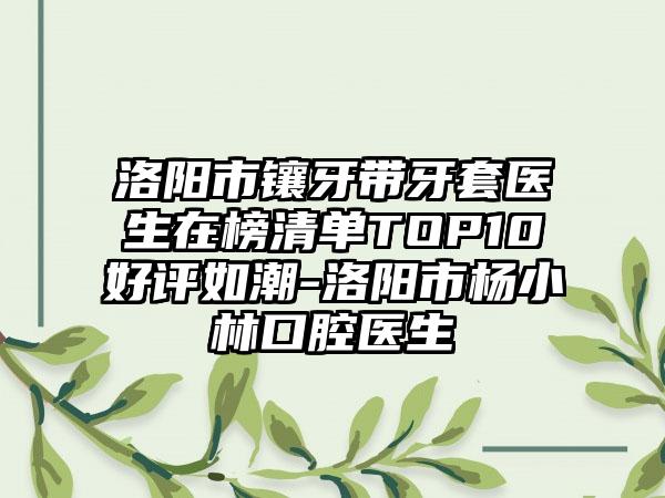洛阳市镶牙带牙套医生在榜清单TOP10好评如潮-洛阳市杨小林口腔医生