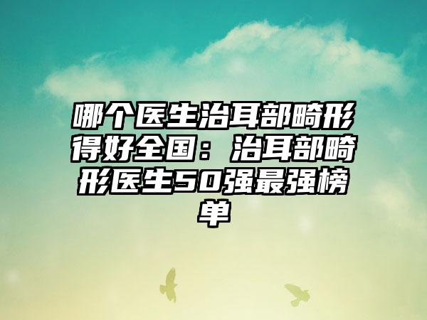 哪个医生治耳部畸形得好全国：治耳部畸形医生50强最强榜单