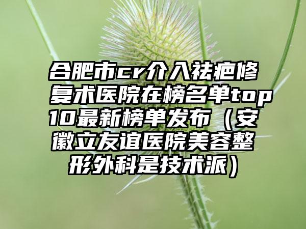 合肥市cr介入祛疤修复术医院在榜名单top10最新榜单发布（安徽立友谊医院美容整形外科是技术派）