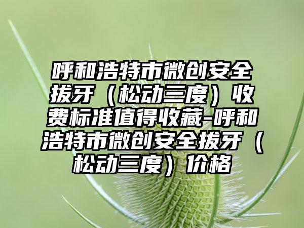 呼和浩特市微创安全拔牙（松动三度）收费标准值得收藏-呼和浩特市微创安全拔牙（松动三度）价格