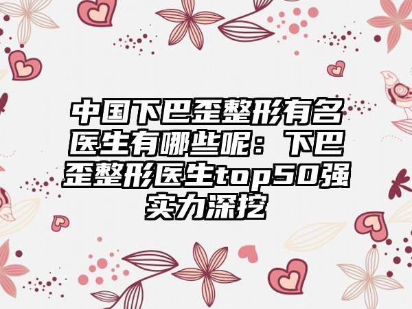 中国下巴歪整形有名医生有哪些呢：下巴歪整形医生top50强实力深挖