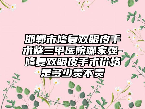 邯郸市修复双眼皮手术整三甲医院哪家强-修复双眼皮手术价格是多少贵不贵