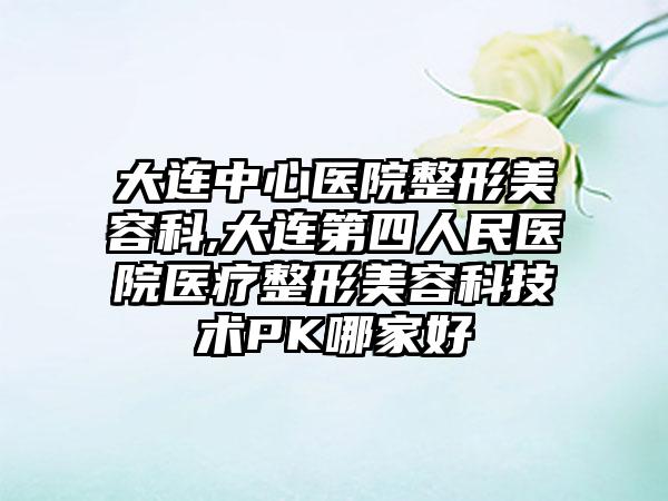 大连中心医院整形美容科,大连第四人民医院医疗整形美容科技术PK哪家好