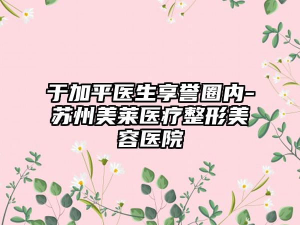 于加平医生享誉圈内-苏州美莱医疗整形美容医院